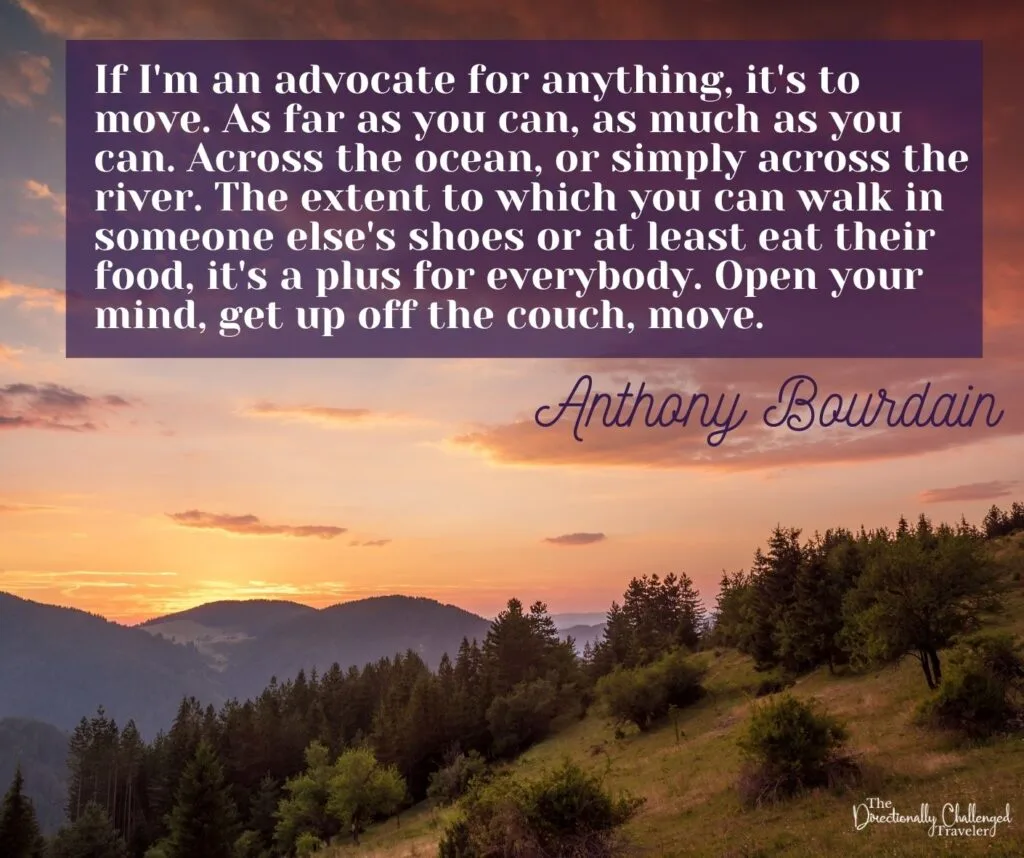 If I'm an advocate for anything, it's to move. As far as you can, as much as you can. Across the ocean, or simply across the river. The extent to which you can walk in someone else's shoes or at least eat their food, it's a plus for everyone. open your mind, get up off the couch, move. - Athony Bourdain